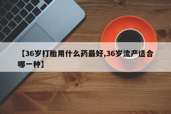 流产药网上怎么购买【36岁打胎用什么药最好,36岁流产适合哪一种】
