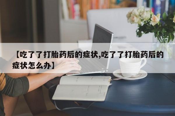 流产药网上怎么购买【吃了了打胎药后的症状,吃了了打胎药后的症状怎么办】